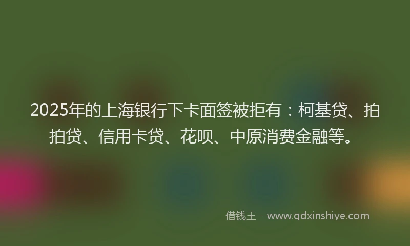 2025年的上海银行下卡面签被拒有：柯基贷、拍拍贷、信用卡贷、花呗、中原消费金融等。