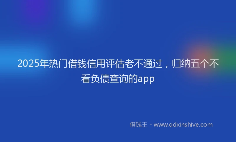 2025年热门借钱信用评估老不通过，归纳五个不看负债查询的app