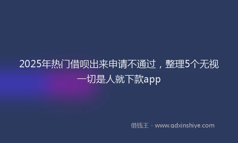 2025年热门借呗出来申请不通过，整理5个无视一切是人就下款app