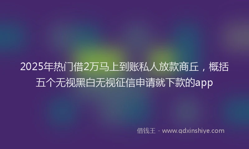 2025年热门借2万马上到账私人放款商丘，概括五个无视黑白无视征信申请就下款的app