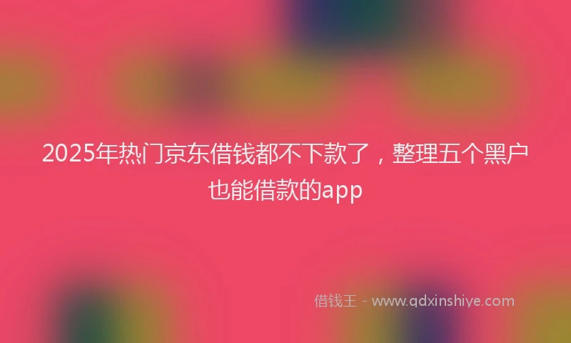 2025年热门京东借钱都不下款了，整理五个黑户也能借款的app