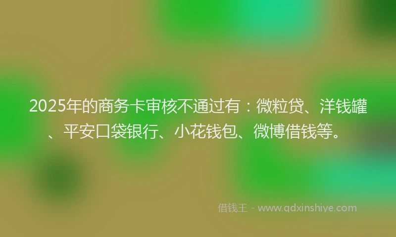 2025年的商务卡审核不通过有：微粒贷、洋钱罐、平安口袋银行、小花钱包、微博借钱等。