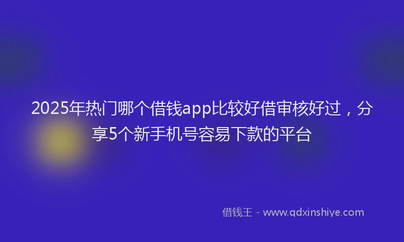 2025年热门哪个借钱app比较好借审核好过，分享5个新手机号容易下款的平台