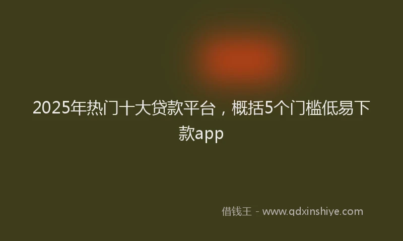 2025年热门十大贷款平台，概括5个门槛低易下款app
