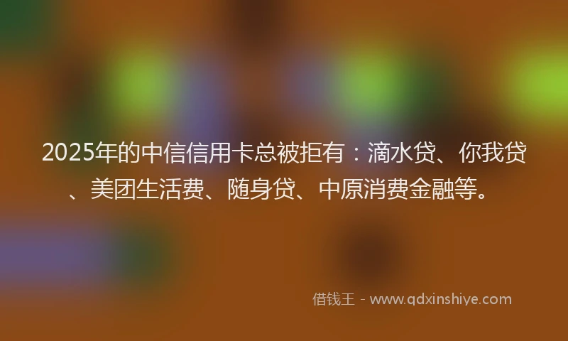 2025年的中信信用卡总被拒有：滴水贷、你我贷、美团生活费、随身贷、中原消费金融等。