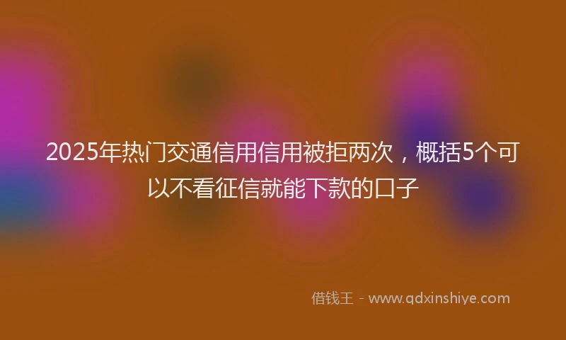 2025年热门交通信用信用被拒两次，概括5个可以不看征信就能下款的口子