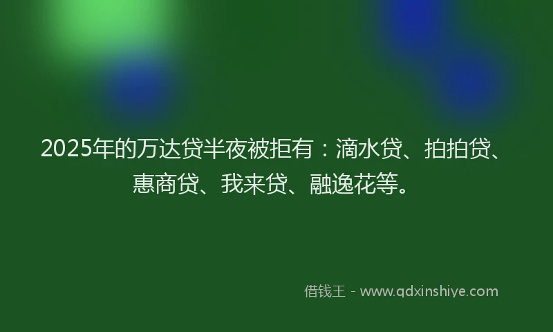 2025年的万达贷半夜被拒有：滴水贷、拍拍贷、惠商贷、我来贷、融逸花等。