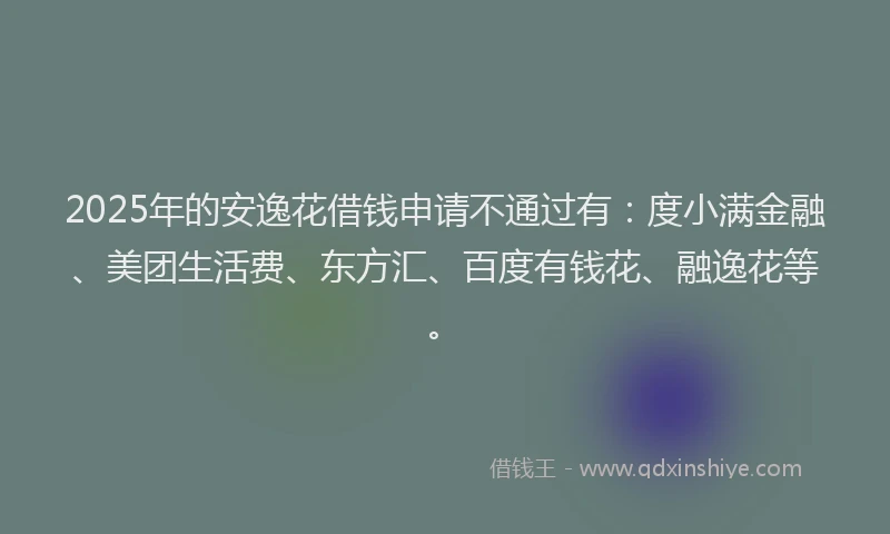 2025年的安逸花借钱申请不通过有：度小满金融、美团生活费、东方汇、百度有钱花、融逸花等。