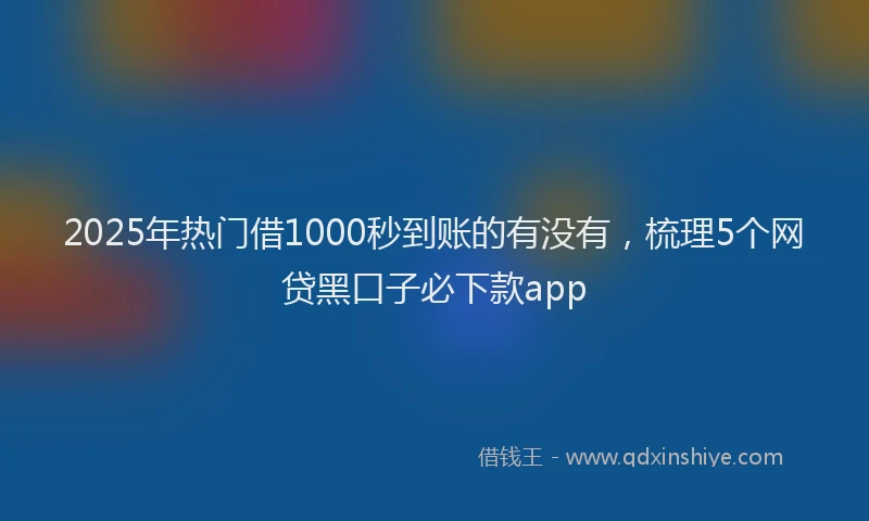 2025年热门借1000秒到账的有没有，梳理5个网贷黑口子必下款app