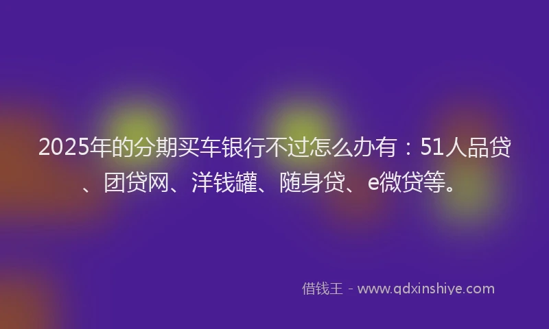 2025年的分期买车银行不过怎么办有：51人品贷、团贷网、洋钱罐、随身贷、e微贷等。