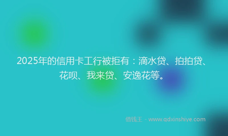 2025年的信用卡工行被拒有：滴水贷、拍拍贷、花呗、我来贷、安逸花等。