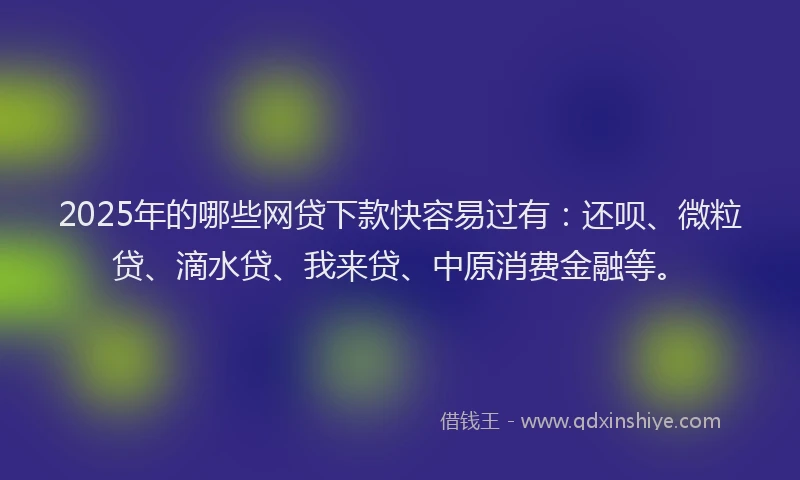 2025年的哪些网贷下款快容易过有：还呗、微粒贷、滴水贷、我来贷、中原消费金融等。
