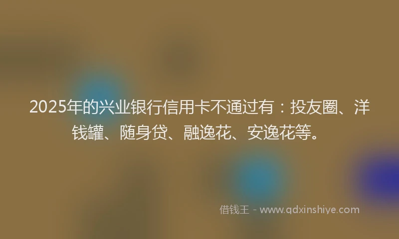 2025年的兴业银行信用卡不通过有：投友圈、洋钱罐、随身贷、融逸花、安逸花等。