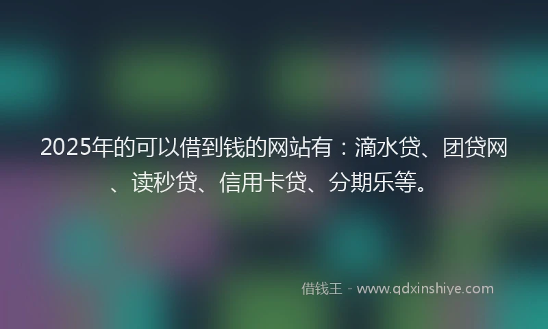 2025年的可以借到钱的网站有：滴水贷、团贷网、读秒贷、信用卡贷、分期乐等。