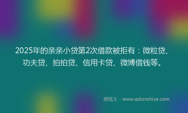 2025年的亲亲小贷第2次借款被拒有：微粒贷、功夫贷、拍拍贷、信用卡贷、微博借钱等。