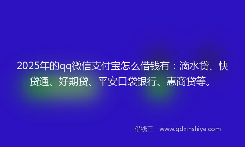 2025年的qq微信支付宝怎么借钱有：滴水贷、快贷通、好期贷、平安口袋银行、惠商贷等。