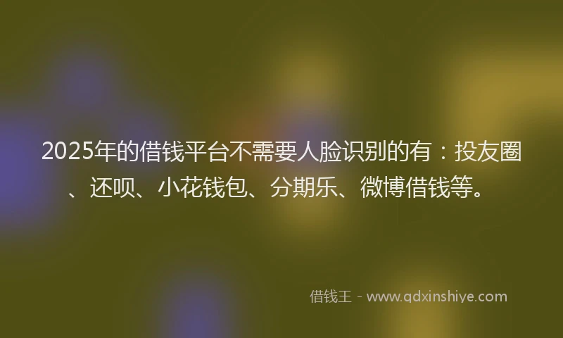 2025年的借钱平台不需要人脸识别的有：投友圈、还呗、小花钱包、分期乐、微博借钱等。