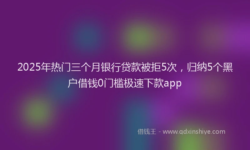 2025年热门三个月银行贷款被拒5次，归纳5个黑户借钱0门槛极速下款app