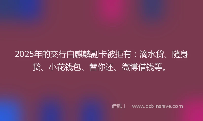 2025年的交行白麒麟副卡被拒有：滴水贷、随身贷、小花钱包、替你还、微博借钱等。
