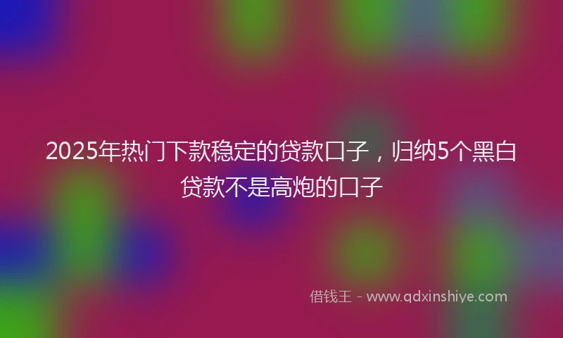 2025年热门下款稳定的贷款口子，归纳5个黑白贷款不是高炮的口子