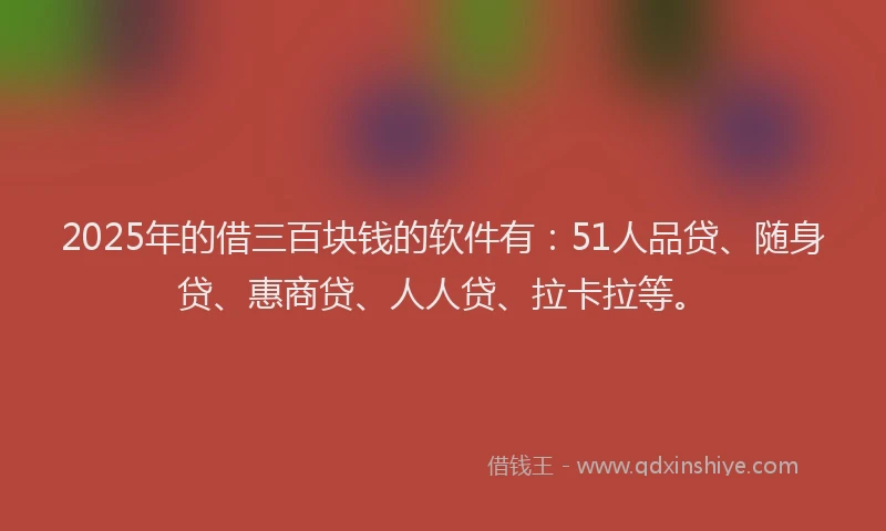 2025年的借三百块钱的软件有：51人品贷、随身贷、惠商贷、人人贷、拉卡拉等。