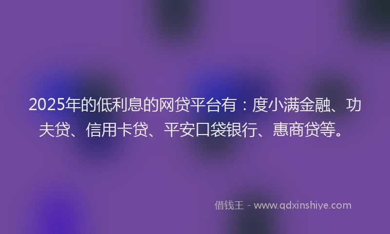 2025年的低利息的网贷平台有：度小满金融、功夫贷、信用卡贷、平安口袋银行、惠商贷等。