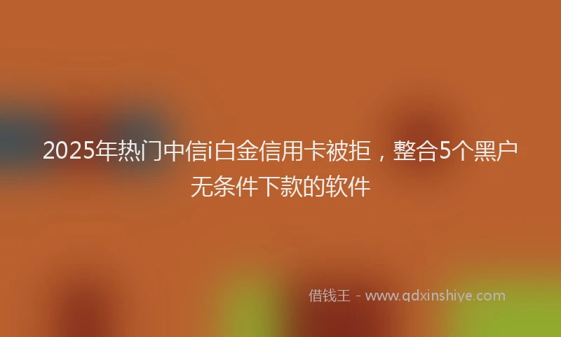2025年热门中信i白金信用卡被拒，整合5个黑户无条件下款的软件