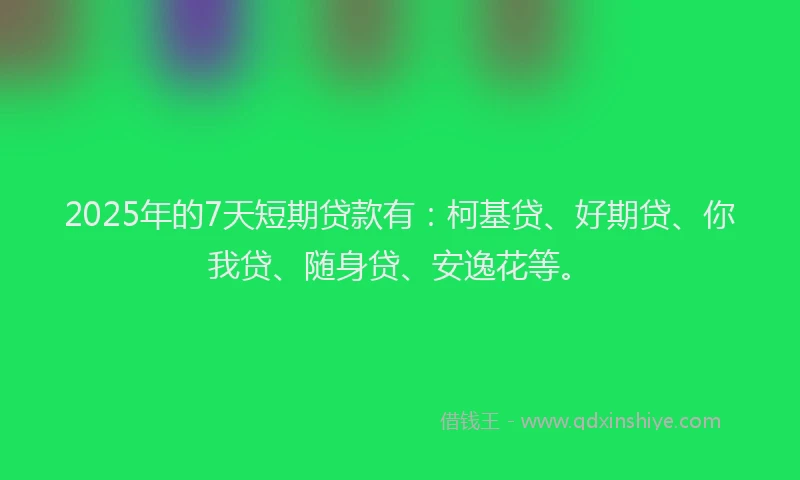 2025年的7天短期贷款有：柯基贷、好期贷、你我贷、随身贷、安逸花等。