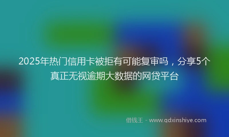 2025年热门信用卡被拒有可能复审吗，分享5个真正无视逾期大数据的网贷平台