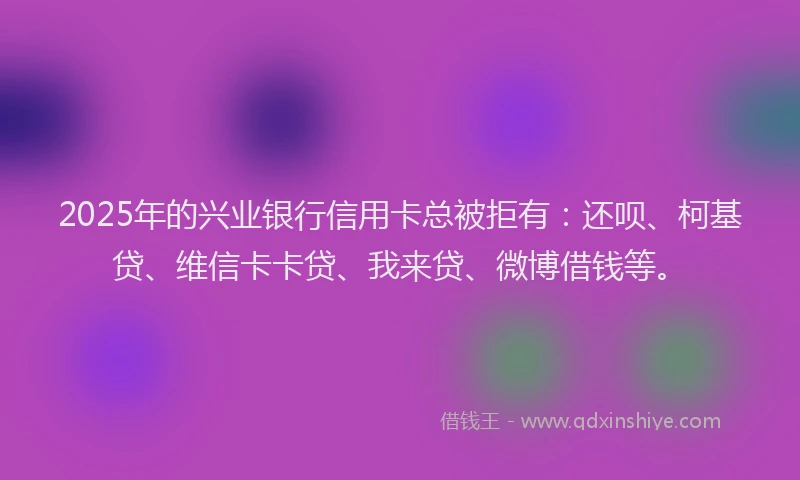 2025年的兴业银行信用卡总被拒有：还呗、柯基贷、维信卡卡贷、我来贷、微博借钱等。