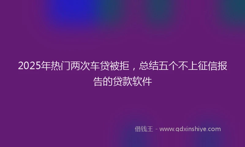 2025年热门两次车贷被拒，总结五个不上征信报告的贷款软件