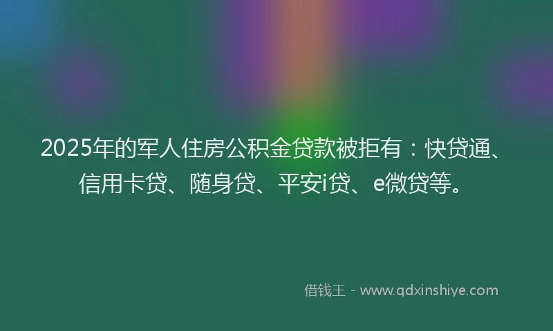 2025年的军人住房公积金贷款被拒有：快贷通、信用卡贷、随身贷、平安i贷、e微贷等。