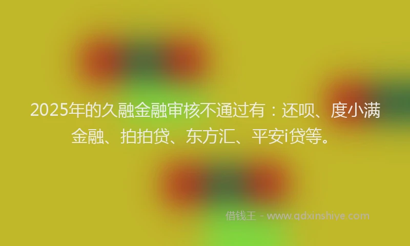 2025年的久融金融审核不通过有：还呗、度小满金融、拍拍贷、东方汇、平安i贷等。