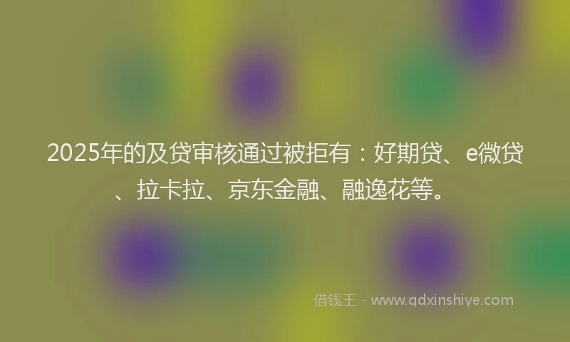 2025年的及贷审核通过被拒有：好期贷、e微贷、拉卡拉、京东金融、融逸花等。