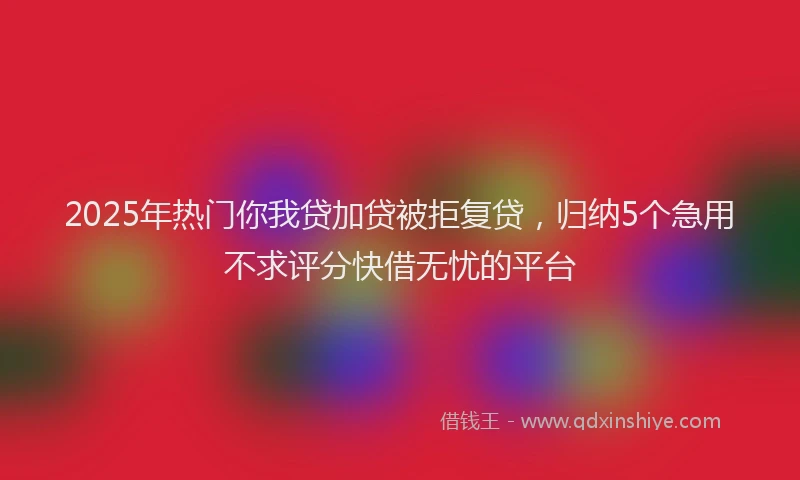2025年热门你我贷加贷被拒复贷，归纳5个急用不求评分快借无忧的平台