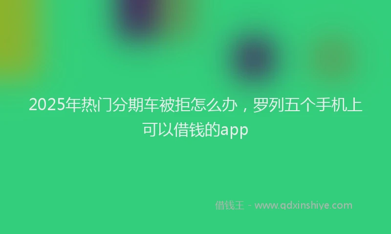 2025年热门分期车被拒怎么办，罗列五个手机上可以借钱的app