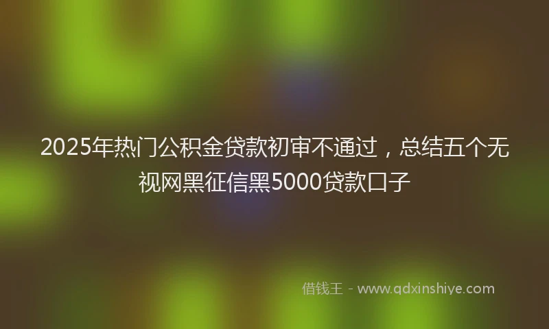 2025年热门公积金贷款初审不通过，总结五个无视网黑征信黑5000贷款口子