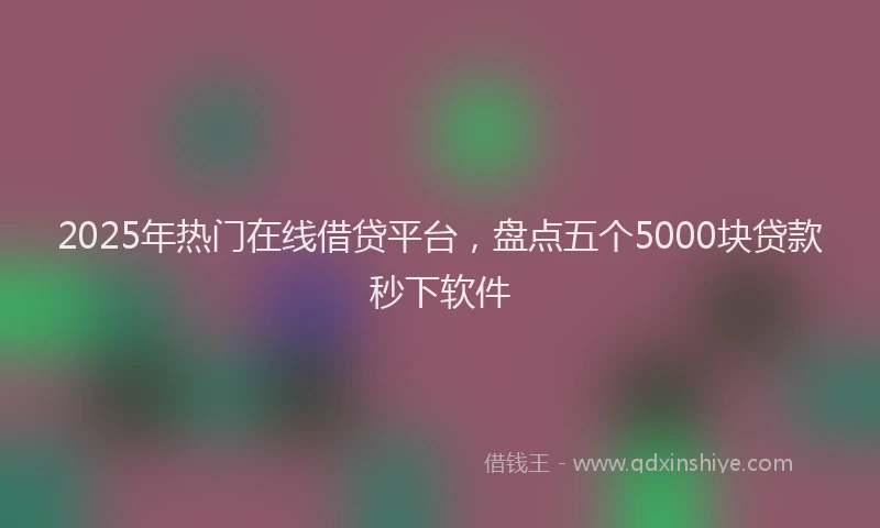 2025年热门在线借贷平台，盘点五个5000块贷款秒下软件
