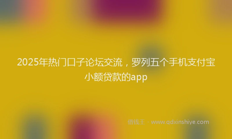 2025年热门口子论坛交流，罗列五个手机支付宝小额贷款的app
