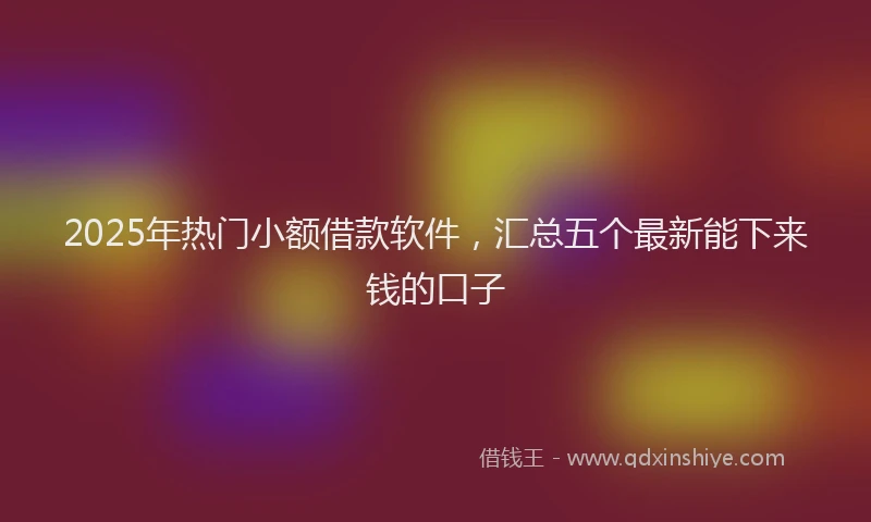 2025年热门小额借款软件，汇总五个最新能下来钱的口子