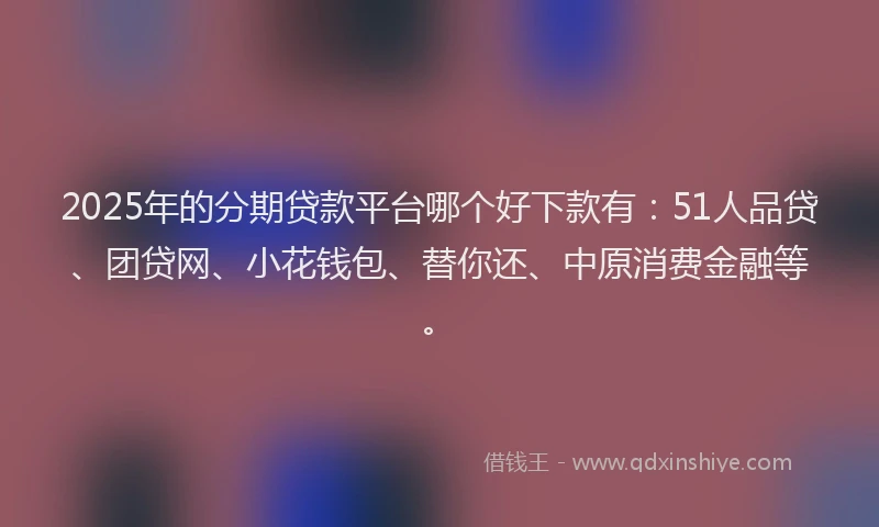 2025年的分期贷款平台哪个好下款有：51人品贷、团贷网、小花钱包、替你还、中原消费金融等。