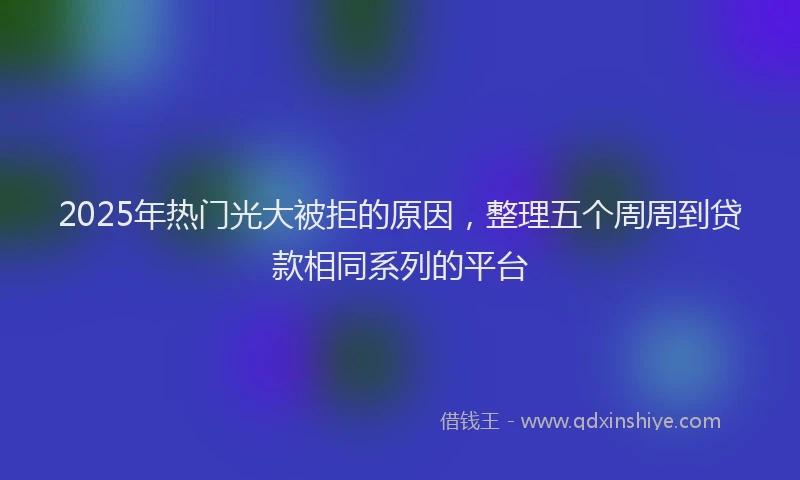 2025年热门光大被拒的原因，整理五个周周到贷款相同系列的平台