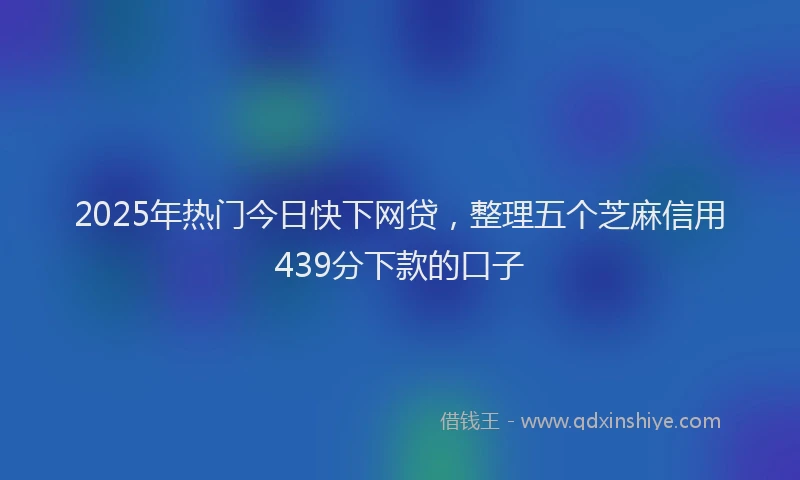 2025年热门今日快下网贷，整理五个芝麻信用439分下款的口子