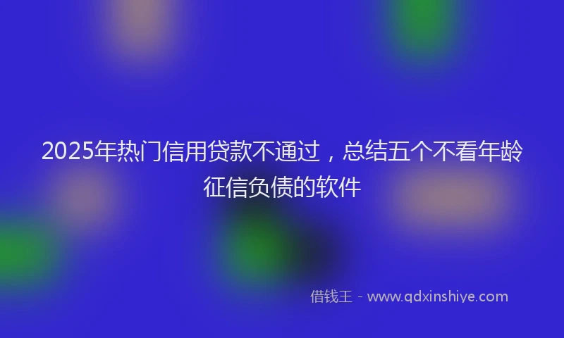 2025年热门信用贷款不通过，总结五个不看年龄征信负债的软件