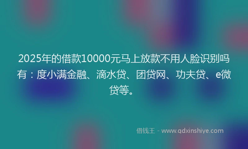 2025年的借款10000元马上放款不用人脸识别吗有：度小满金融、滴水贷、团贷网、功夫贷、e微贷等。