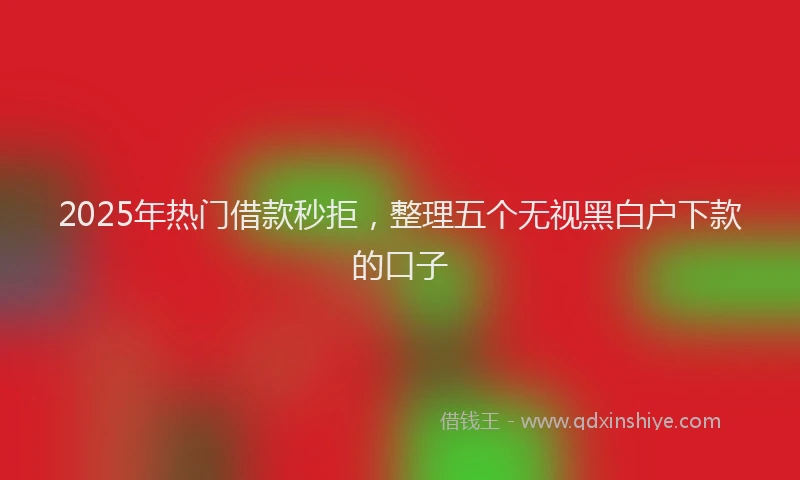 2025年热门借款秒拒，整理五个无视黑白户下款的口子