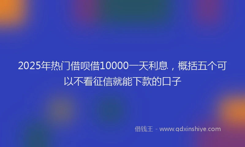 2025年热门借呗借10000一天利息，概括五个可以不看征信就能下款的口子