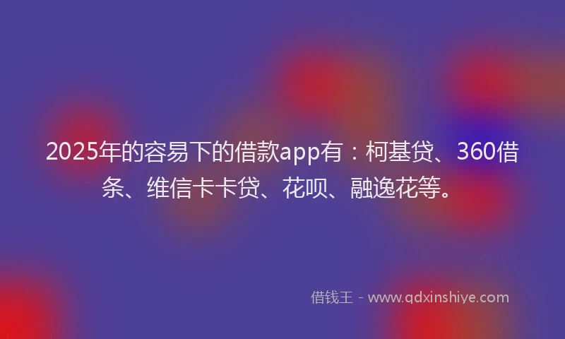 2025年的容易下的借款app有：柯基贷、360借条、维信卡卡贷、花呗、融逸花等。