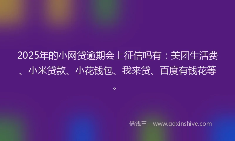 2025年的小网贷逾期会上征信吗有：美团生活费、小米贷款、小花钱包、我来贷、百度有钱花等。