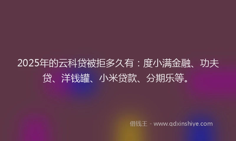 2025年的云科贷被拒多久有：度小满金融、功夫贷、洋钱罐、小米贷款、分期乐等。